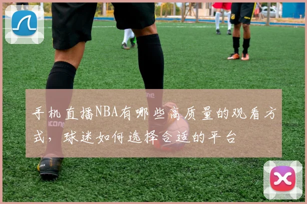 手机直播NBA有哪些高质量的观看方式，球迷如何选择合适的平台